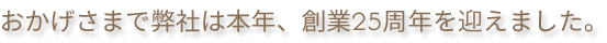 おかげさまで弊社は本年、創業25周年を迎えました。