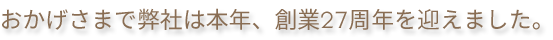 おかげさまで弊社は本年、創業27周年を迎えました。