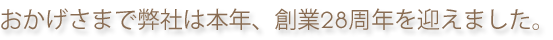 おかげさまで弊社は本年、創業28周年を迎えました。