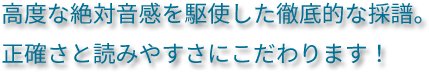 高度な絶対音感を駆使した徹底的な採譜。正確さと読みやすさにこだわります！