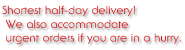 Shortest half-day delivery! We also accommodate urgent orders if you are in a hurry.